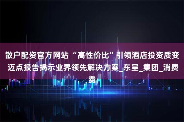 散户配资官方网站 “高性价比”引领酒店投资质变 迈点报告揭示业界领先解决方案_东呈_集团_消费
