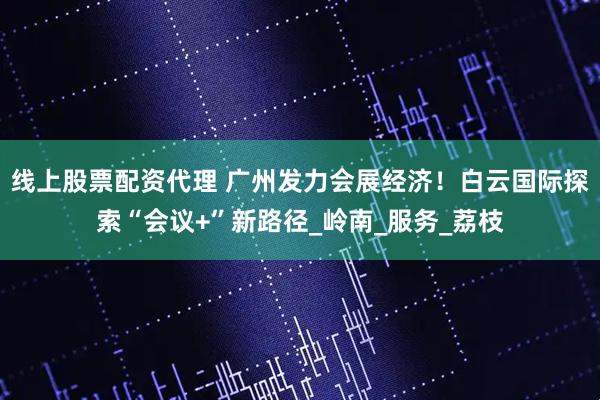 线上股票配资代理 广州发力会展经济！白云国际探索“会议+”新路径_岭南_服务_荔枝
