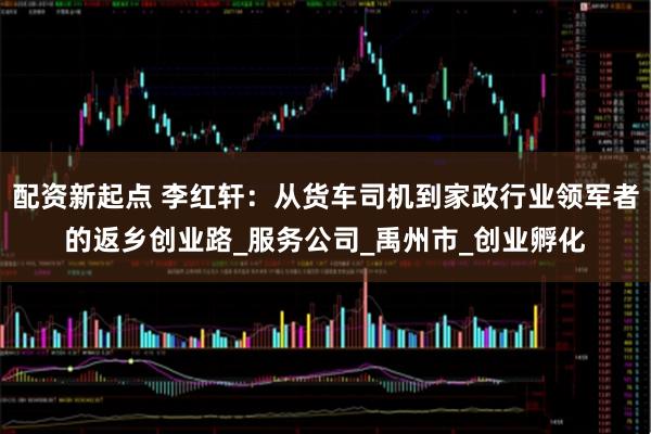 配资新起点 李红轩：从货车司机到家政行业领军者的返乡创业路_服务公司_禹州市_创业孵化