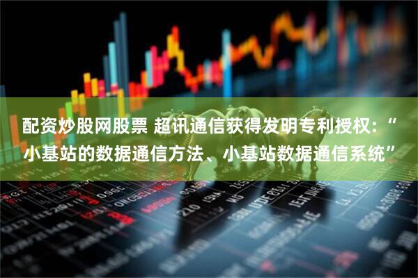配资炒股网股票 超讯通信获得发明专利授权: “小基站的数据通信方法、小基站数据通信系统”