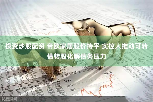 投资炒股配资 帝欧家居股价持平 实控人推动可转债转股化解债务压力