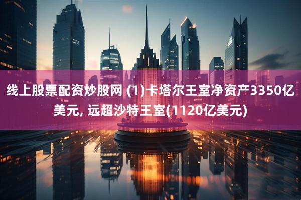线上股票配资炒股网 (1)卡塔尔王室净资产3350亿美元, 远超沙特王室(1120亿美元)