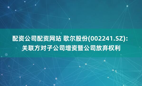 配资公司配资网站 歌尔股份(002241.SZ): 关联方对子公司增资暨公司放弃权利