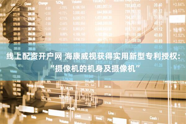 线上配资开户网 海康威视获得实用新型专利授权: “摄像机的机身及摄像机”