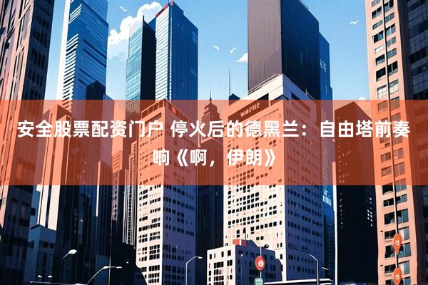 安全股票配资门户 停火后的德黑兰：自由塔前奏响《啊，伊朗》