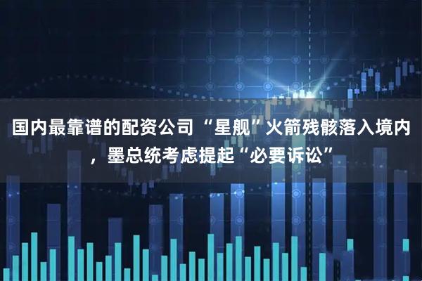 国内最靠谱的配资公司 “星舰”火箭残骸落入境内，墨总统考虑提起“必要诉讼”