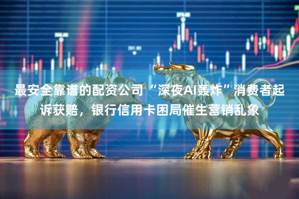 最安全靠谱的配资公司 “深夜AI轰炸”消费者起诉获赔，银行信用卡困局催生营销乱象