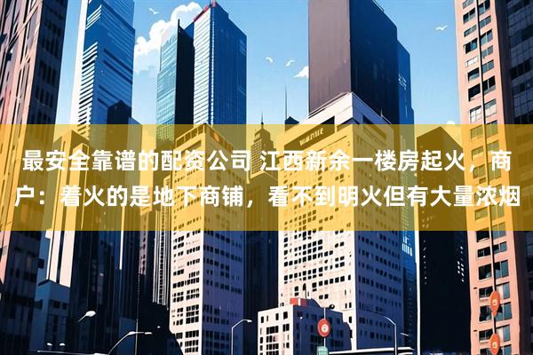 最安全靠谱的配资公司 江西新余一楼房起火，商户：着火的是地下商铺，看不到明火但有大量浓烟