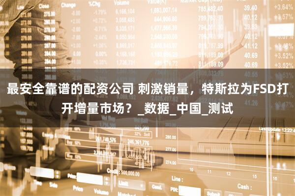 最安全靠谱的配资公司 刺激销量，特斯拉为FSD打开增量市场？_数据_中国_测试
