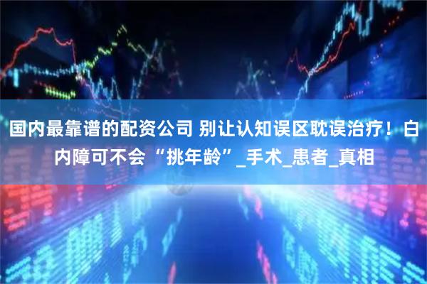 国内最靠谱的配资公司 别让认知误区耽误治疗！白内障可不会 “挑年龄”_手术_患者_真相