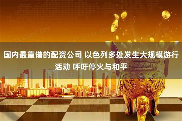 国内最靠谱的配资公司 以色列多处发生大规模游行活动 呼吁停火与和平