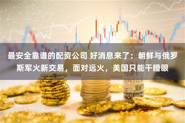 最安全靠谱的配资公司 好消息来了：朝鲜与俄罗斯军火新交易，面对远火，美国只能干瞪眼