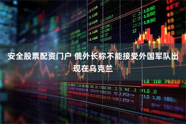 安全股票配资门户 俄外长称不能接受外国军队出现在乌克兰