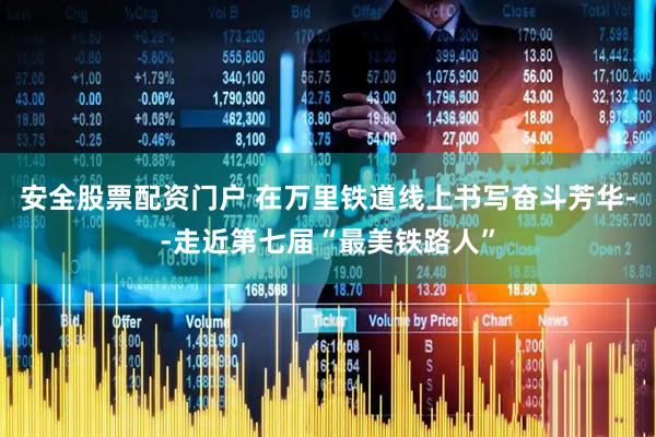 安全股票配资门户 在万里铁道线上书写奋斗芳华--走近第七届“最美铁路人”