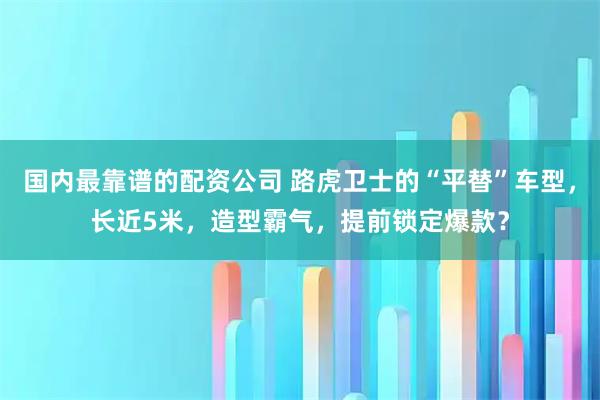 国内最靠谱的配资公司 路虎卫士的“平替”车型，长近5米，造型霸气，提前锁定爆款？