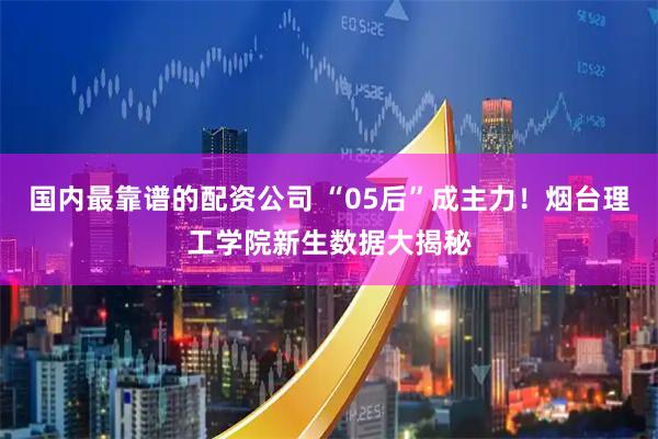 国内最靠谱的配资公司 “05后”成主力！烟台理工学院新生数据大揭秘