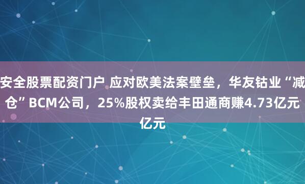 安全股票配资门户 应对欧美法案壁垒，华友钴业“减仓”BCM公司，25%股权卖给丰田通商赚4.73亿元