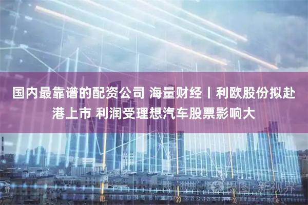 国内最靠谱的配资公司 海量财经丨利欧股份拟赴港上市 利润受理想汽车股票影响大
