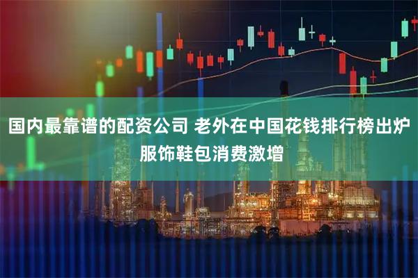 国内最靠谱的配资公司 老外在中国花钱排行榜出炉 服饰鞋包消费激增