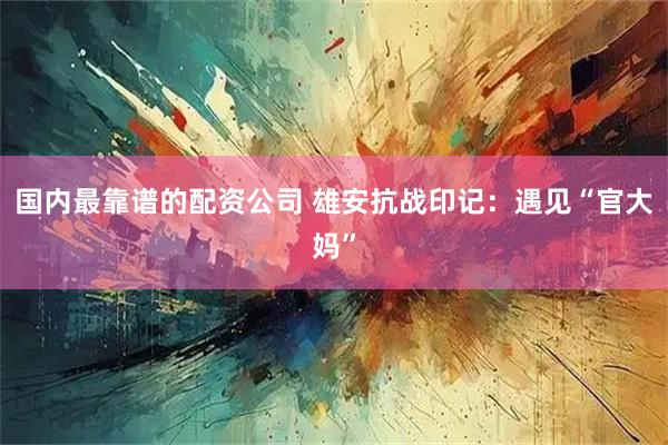 国内最靠谱的配资公司 雄安抗战印记：遇见“官大妈”