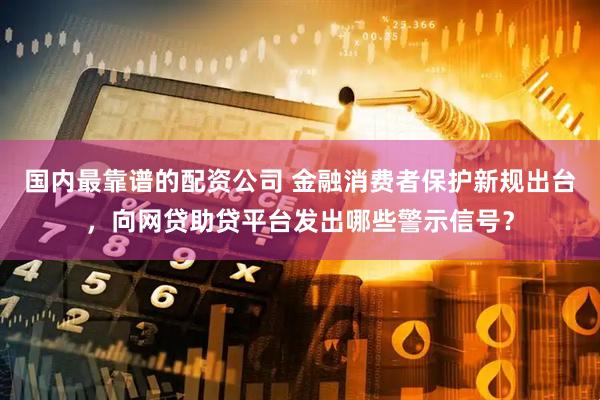 国内最靠谱的配资公司 金融消费者保护新规出台，向网贷助贷平台发出哪些警示信号？