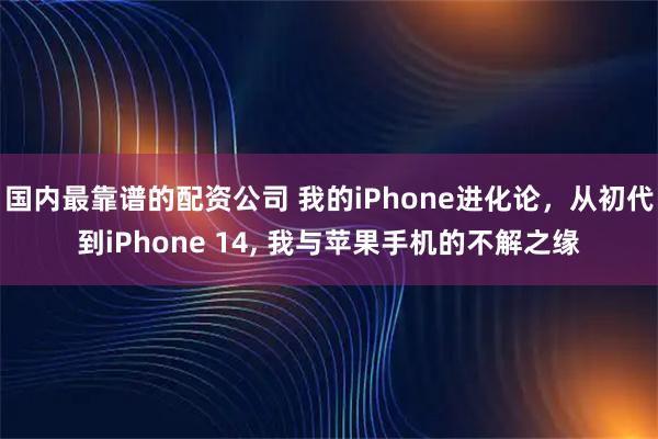 国内最靠谱的配资公司 我的iPhone进化论，从初代到iPhone 14, 我与苹果手机的不解之缘