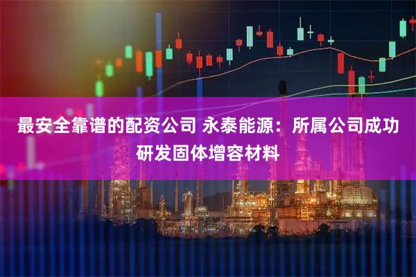 最安全靠谱的配资公司 永泰能源：所属公司成功研发固体增容材料