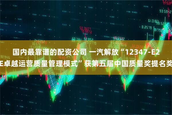 国内最靠谱的配资公司 一汽解放“12347-E2E卓越运营质量管理模式”获第五届中国质量奖提名奖
