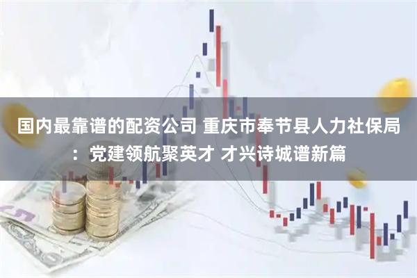 国内最靠谱的配资公司 重庆市奉节县人力社保局：党建领航聚英才 才兴诗城谱新篇