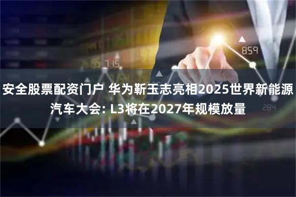 安全股票配资门户 华为靳玉志亮相2025世界新能源汽车大会: L3将在2027年规模放量