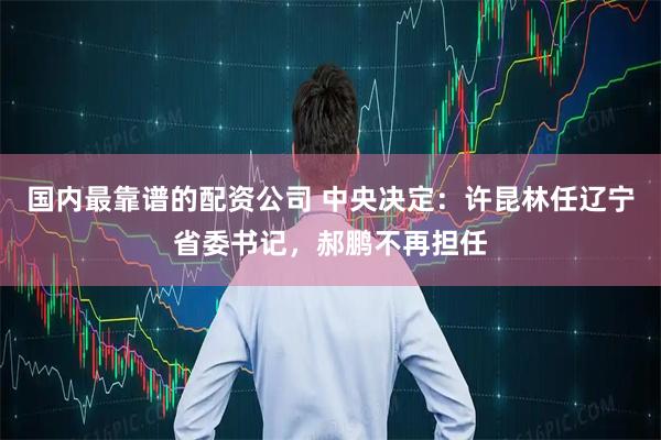 国内最靠谱的配资公司 中央决定：许昆林任辽宁省委书记，郝鹏不再担任