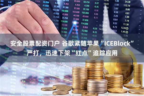 安全股票配资门户 谷歌紧随苹果“ICEBlock”严打，迅速下架“红点”追踪应用