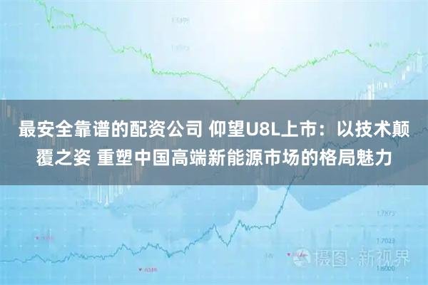 最安全靠谱的配资公司 仰望U8L上市：以技术颠覆之姿 重塑中国高端新能源市场的格局魅力
