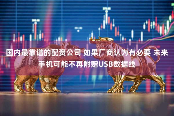 国内最靠谱的配资公司 如果厂商认为有必要 未来手机可能不再附赠USB数据线