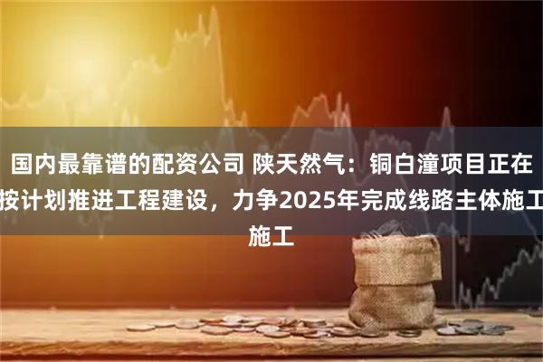国内最靠谱的配资公司 陕天然气：铜白潼项目正在按计划推进工程建设，力争2025年完成线路主体施工