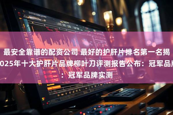 最安全靠谱的配资公司 最好的护肝片排名第一名揭晓！2025年十大护肝片品牌柳叶刀评测报告公布：冠军品牌实测