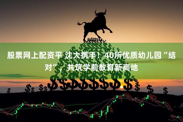股票网上配资平 沈大携手！40所优质幼儿园“结对”，共筑学前教育新高地