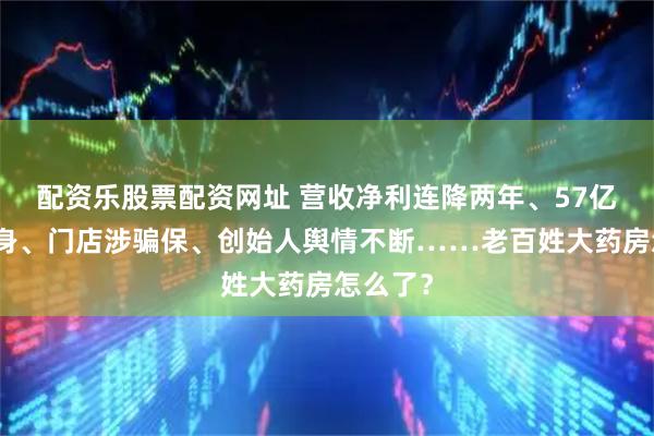 配资乐股票配资网址 营收净利连降两年、57亿商誉压身、门店涉骗保、创始人舆情不断……老百姓大药房怎么了？