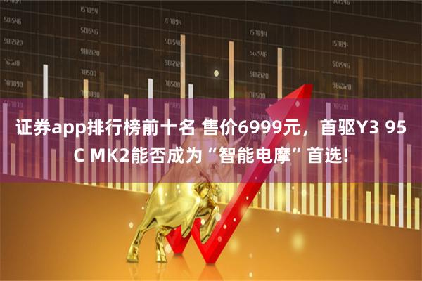 证券app排行榜前十名 售价6999元，首驱Y3 95C MK2能否成为“智能电摩”首选!