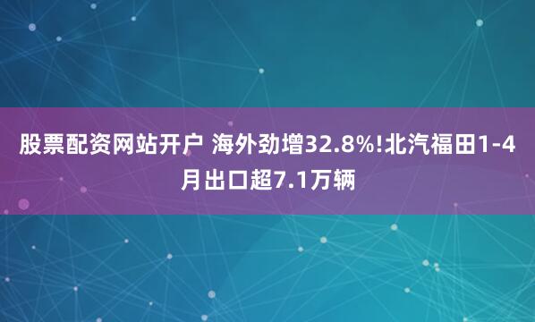 股票配资网站开户 海外劲增32.8%!北汽福田1-4月出口超7.1万辆
