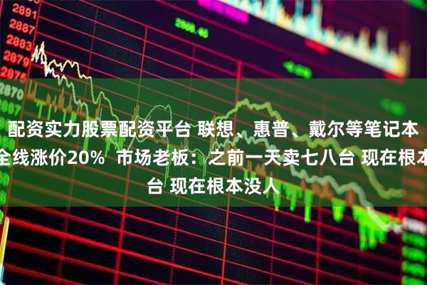 配资实力股票配资平台 联想、惠普、戴尔等笔记本电脑全线涨价20%  市场老板：之前一天卖七八台 现在根本没人