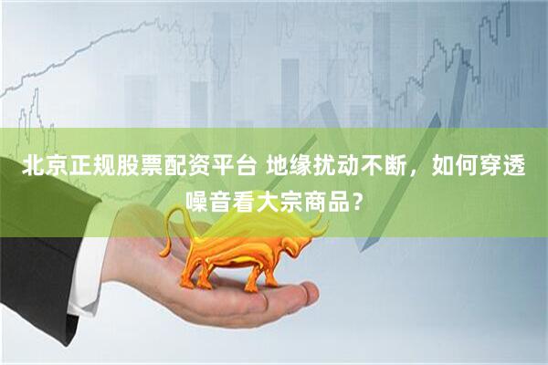 北京正规股票配资平台 地缘扰动不断，如何穿透噪音看大宗商品？