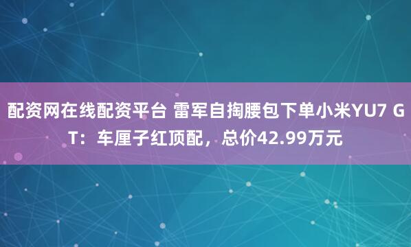 配资网在线配资平台 雷军自掏腰包下单小米YU7 GT：车厘子红顶配，总价42.99万元