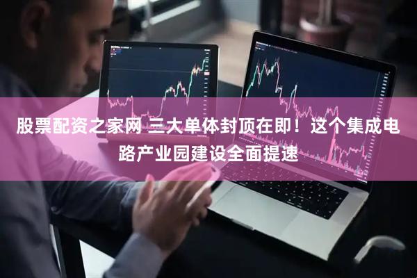 股票配资之家网 三大单体封顶在即！这个集成电路产业园建设全面提速