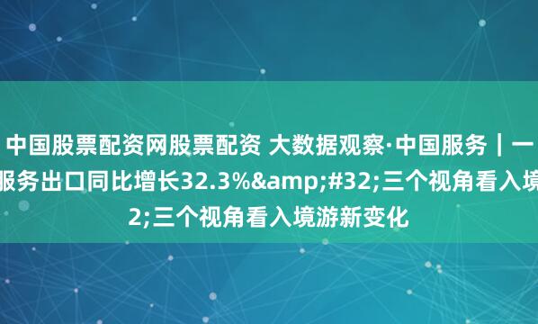 中国股票配资网股票配资 大数据观察·中国服务｜一季度旅行服务出口同比增长32.3% 三个视角看入境游新变化