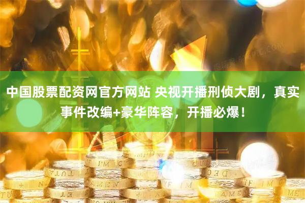 中国股票配资网官方网站 央视开播刑侦大剧，真实事件改编+豪华阵容，开播必爆！