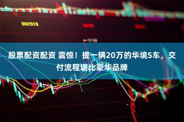 股票配资配资 震惊!提一辆20万的华境S车,交付流程堪比豪华品牌